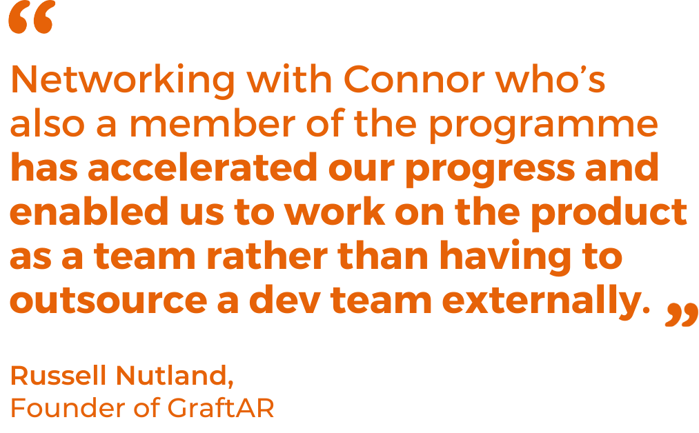 Networking with Connor who’s also a member of the programme has accelerated our progress and enabled us to work on the product as a team rather than having to outsource a dev team externally.